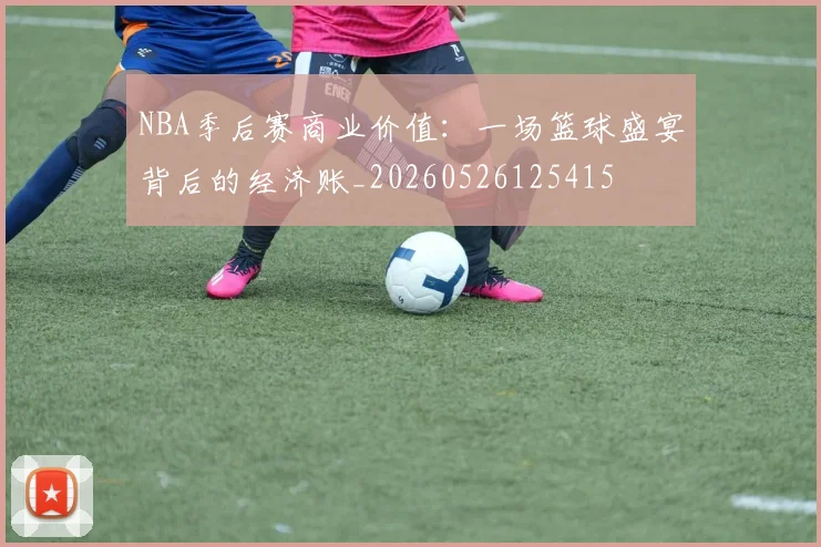 NBA季后赛商业价值：一场篮球盛宴背后的经济账_20260526125415