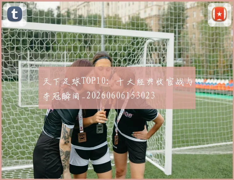 天下足球TOP10:十大经典收官战与夺冠瞬间_20260606153023