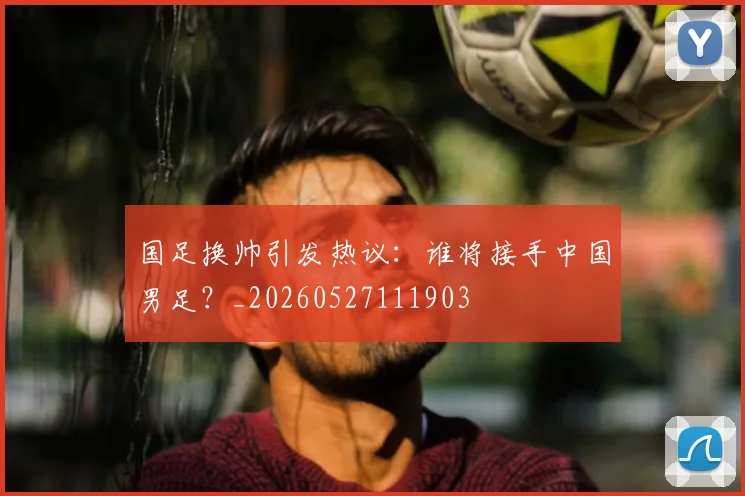 国足换帅引发热议：谁将接手中国男足？_20260527111903
