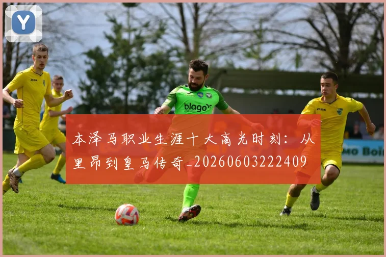 本泽马职业生涯十大高光时刻：从里昂到皇马传奇_20260603222409