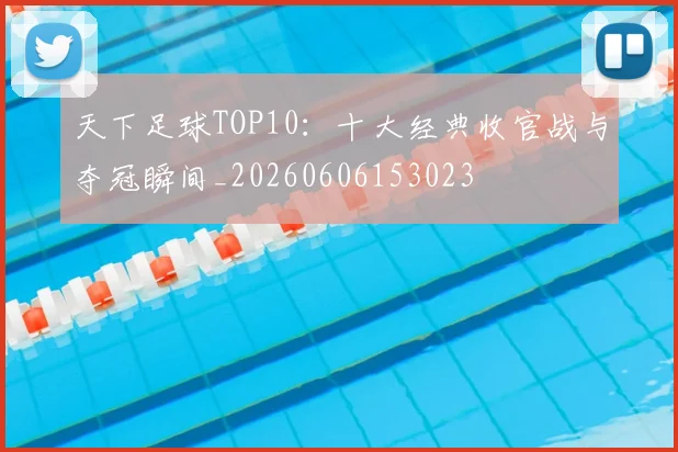 天下足球TOP10：十大经典收官战与夺冠瞬间_20260606153023