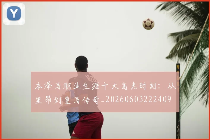本泽马职业生涯十大高光时刻：从里昂到皇马传奇_20260603222409