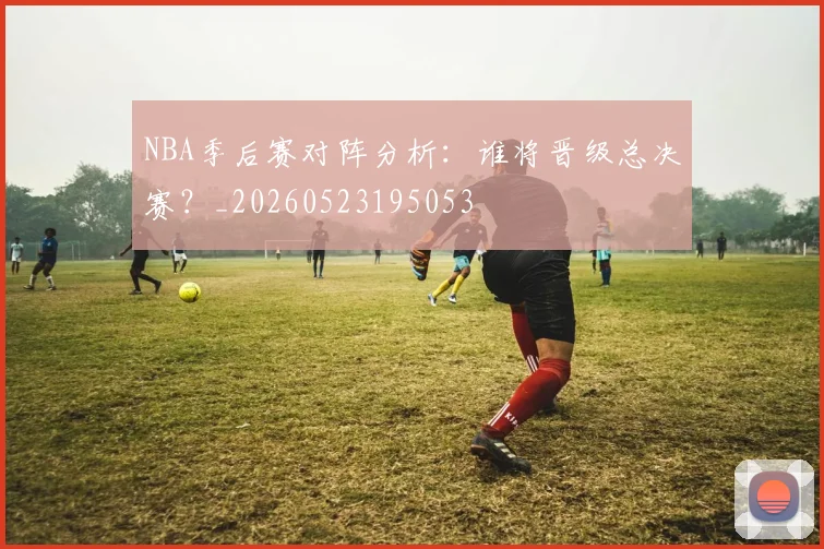 NBA季后赛对阵分析：谁将晋级总决赛？_20260523195053