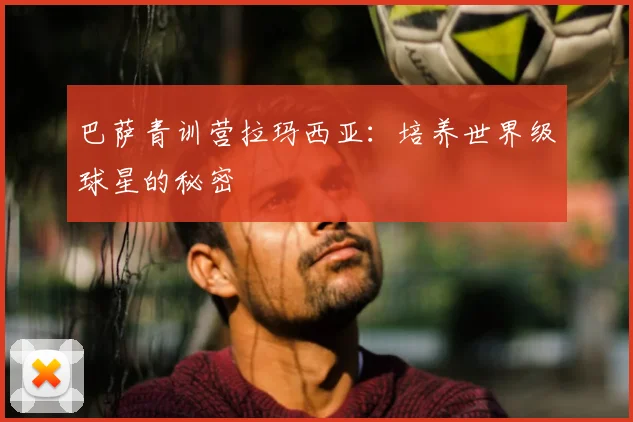 巴萨青训营拉玛西亚：培养世界级球星的秘密