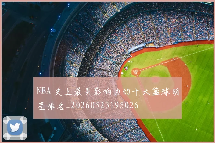 NBA 史上最具影响力的十大篮球明星排名_20260523195026