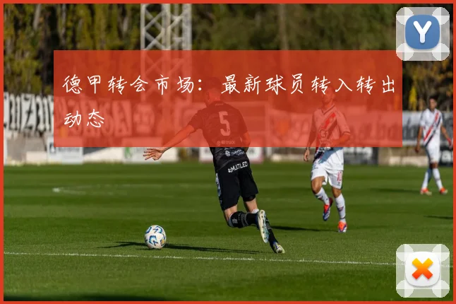 德甲转会市场：最新球员转入转出动态