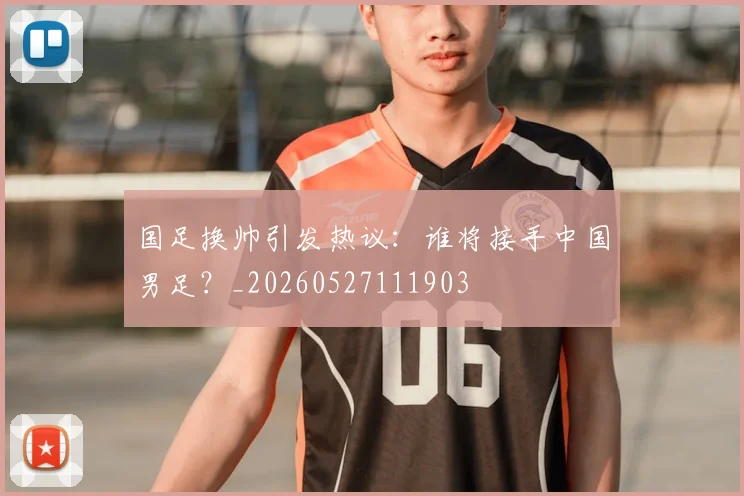 国足换帅引发热议：谁将接手中国男足？_20260527111903